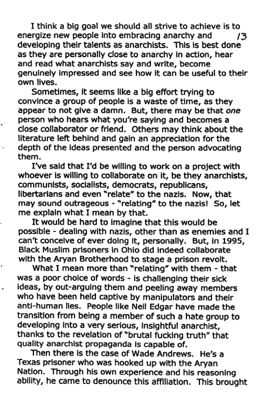1 think a big goal we should all strive to achieve is to energize new people Into embracing anarchy and 13 developing their talents as anarchists. This is best done as they are personally close to anarchy in action, hear and read what anarchists say and write, become genuinely impressed and see how it can be useful to their own lives. Sometimes, it seems like a big effort trying to convince a group of people is a waste of time, as they appear to not give a damn. But, there may be that one person who hears what you’re saying and becomes a close collaborator or friend. Others may think about the literature left behind and gain an appreciation for the depth of the ideas presented and the person advocating them. I’ve said that I’d be willing to work on a project with whoever is willing to collaborate on it, be they anarchists, communists, socialists, democrats, republicans, libertarians and even “relate” to the nazis. Now, that may sound outrageous - “relating” to the nazis! So, let me explain what I mean by that. It would be hard to imagine that this would be possible - dealing with nazis, other than as enemies and I can’t conceive of ever doing It, personally. But, in 1995, Black Muslim prisoners in Ohio did indeed collaborate with the Aryan Brotherhood to stage a prison revolt. What I mean more than “relating” with them - that was a poor choice of words - is challenging their sick ideas, by out-arguing them and peeling away members who have been held captive by manipulators and their anti-human lies. People like Neil Edgar have made the transition from being a member of such a hate group to developing into a very serious, insightful anarchist, thanks to the revelation of “brutal fucking truth” that quality anarchist propaganda Is capable of. Then there is the case of Wade Andrews. He’s a Texas prisoner who was hooked up with the Aryan Nation. Through his own experience and his reasoning ability, he came to denounce this affiliation. This brought